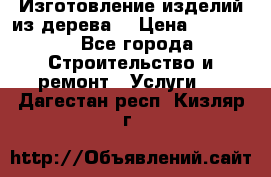 Изготовление изделий из дерева  › Цена ­ 10 000 - Все города Строительство и ремонт » Услуги   . Дагестан респ.,Кизляр г.